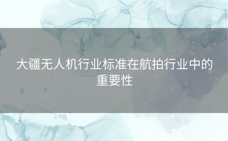 大疆无人机行业标准在航拍行业中的重要性