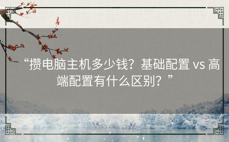 “攒电脑主机多少钱？基础配置 vs 高端配置有什么区别？”