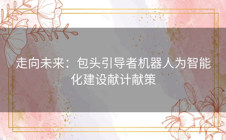 走向未来：包头引导者机器人为智能化建设献计献策