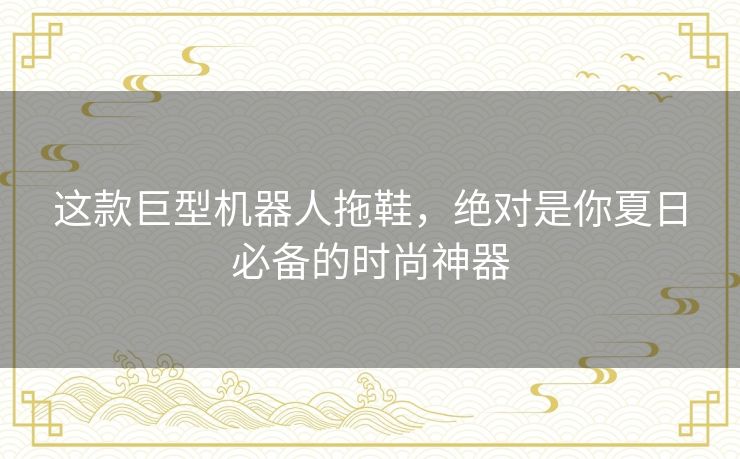 这款巨型机器人拖鞋，绝对是你夏日必备的时尚神器