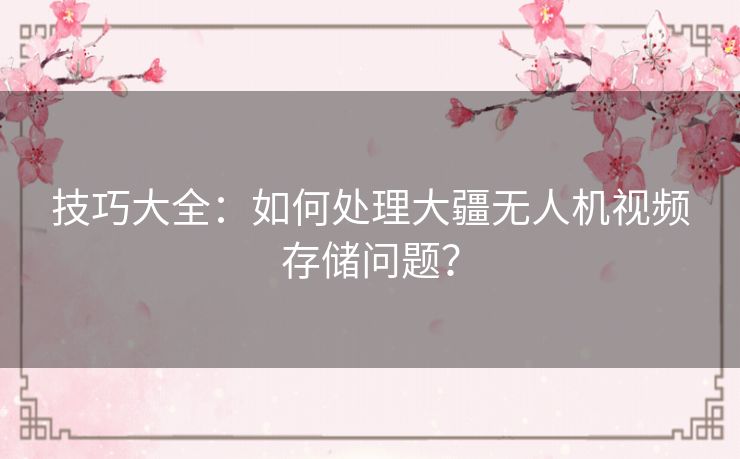 技巧大全：如何处理大疆无人机视频存储问题？