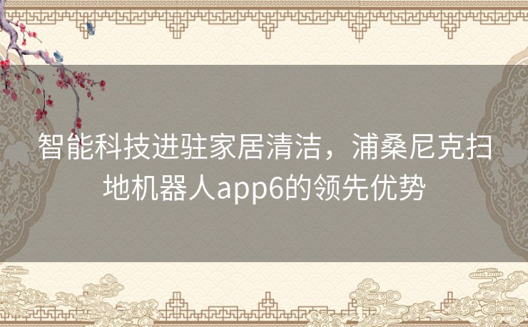 智能科技进驻家居清洁，浦桑尼克扫地机器人app6的领先优势