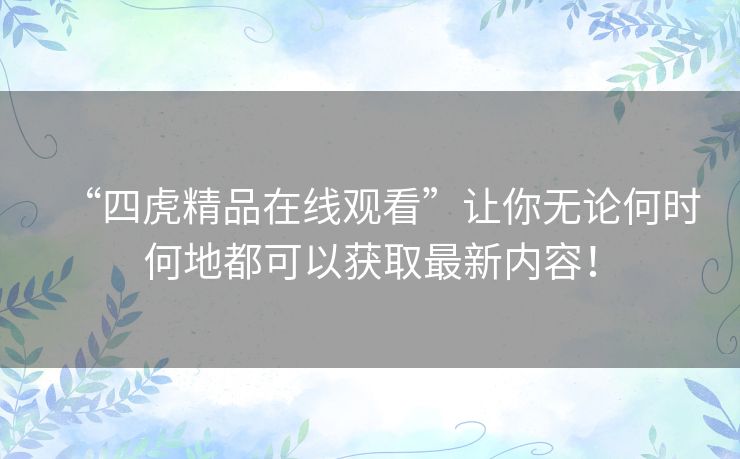 “四虎精品在线观看”让你无论何时何地都可以获取最新内容！