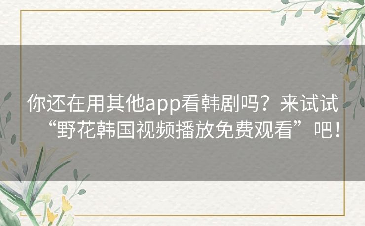 你还在用其他app看韩剧吗？来试试“野花韩国视频播放免费观看”吧！