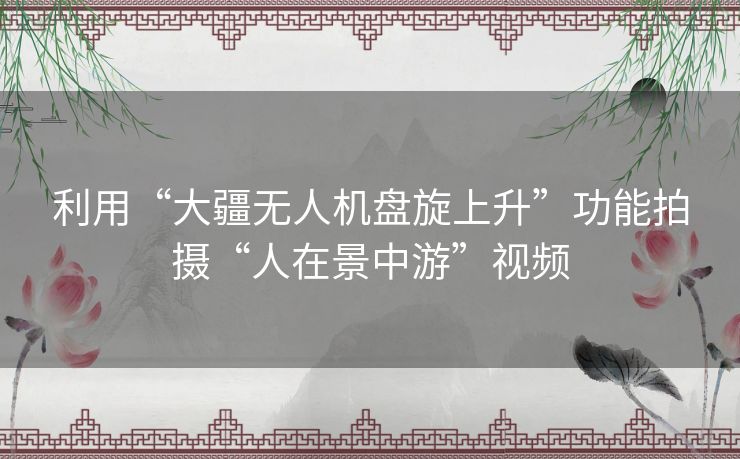 利用“大疆无人机盘旋上升”功能拍摄“人在景中游”视频 利用“大疆无人机盘旋上升”功能拍摄“人在景中游”视频