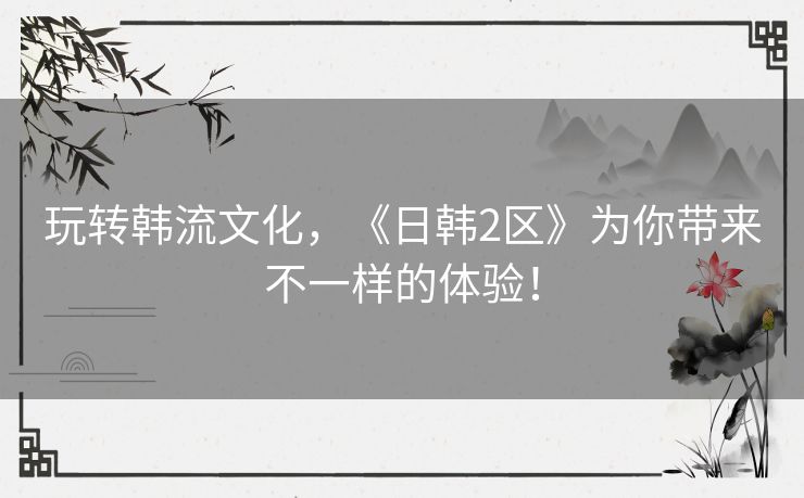 玩转韩流文化，《日韩2区》为你带来不一样的体验！