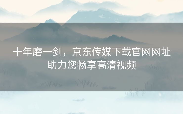 十年磨一剑,京东传媒下载官网网址助力您畅享高清视频 十年磨一剑,京东传媒下载官网网址助力您畅享高清视频