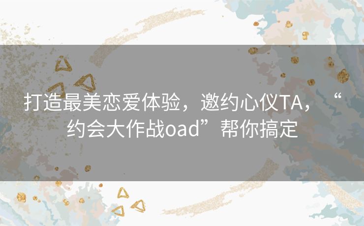 打造最美恋爱体验，邀约心仪TA，“约会大作战oad”帮你搞定