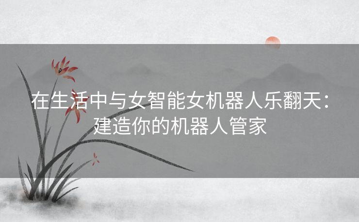 在生活中与女智能女机器人乐翻天：建造你的机器人管家