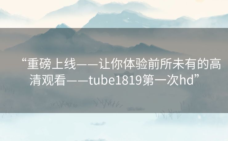 “重磅上线——让你体验前所未有的高清观看——tube1819第一次hd”