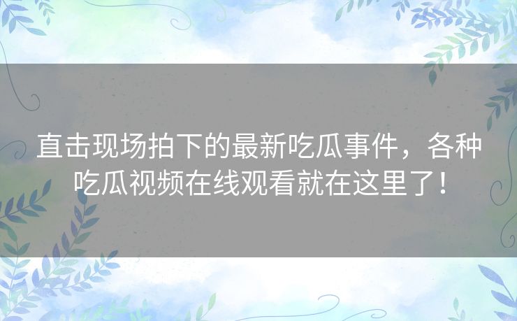 直击现场拍下的最新吃瓜事件，各种吃瓜视频在线观看就在这里了！