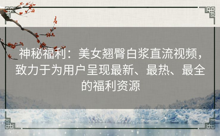 神秘福利：美女翘臀白浆直流视频，致力于为用户呈现最新、最热、最全的福利资源