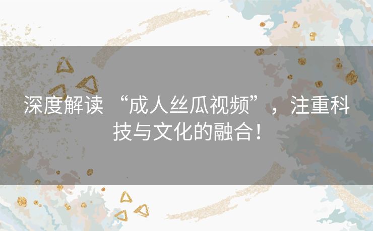 深度解读 “成人丝瓜视频”，注重科技与文化的融合！