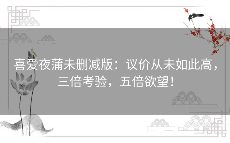 喜爱夜蒲未删减版：议价从未如此高，三倍考验，五倍欲望！