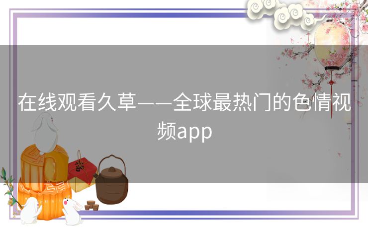 在线观看久草——全球最热门的色情视频app