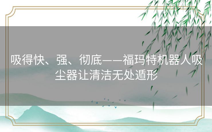 吸得快、强、彻底——福玛特机器人吸尘器让清洁无处遁形