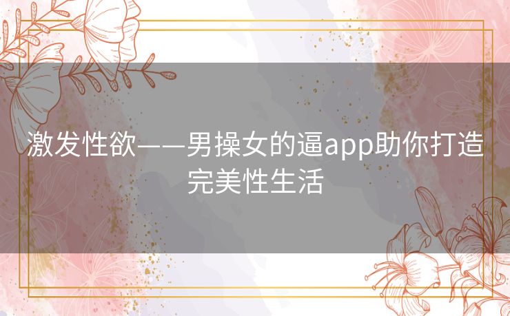 激发性欲——男操女的逼app助你打造完美性生活 激发性欲——男操女的逼app助你打造完美性生活