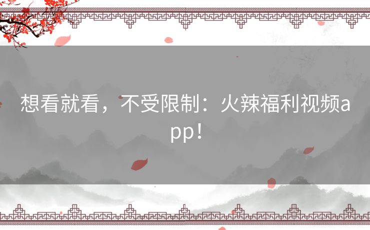 想看就看,不受限制:火辣福利视频app! 想看就看,不受限制:火辣福利视频app!