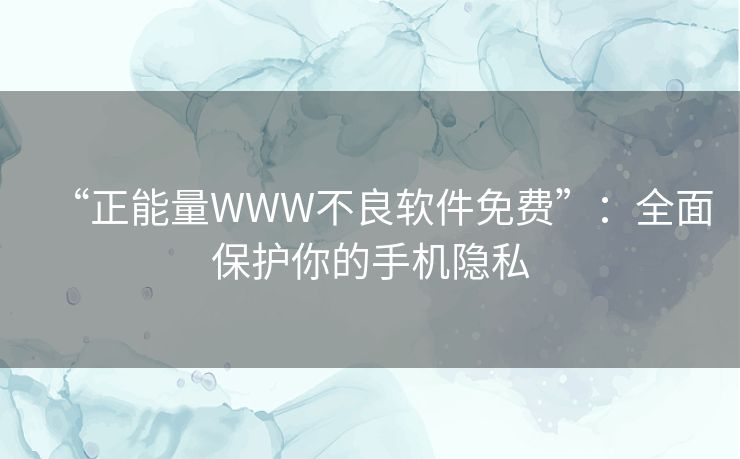 “正能量WWW不良软件免费”：全面保护你的手机隐私