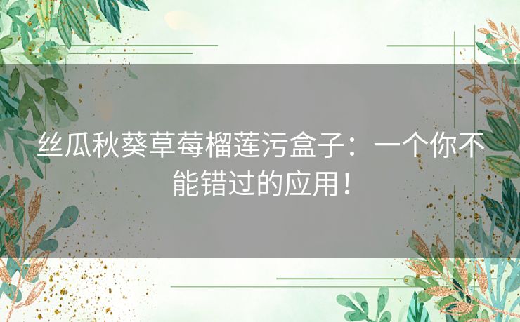 丝瓜秋葵草莓榴莲污盒子：一个你不能错过的应用！