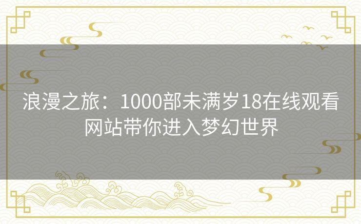 浪漫之旅:1000部未满岁18在线观看网站带你进入梦幻世界 浪漫之旅:1000部未满岁18在线观看网站带你进入梦幻世界