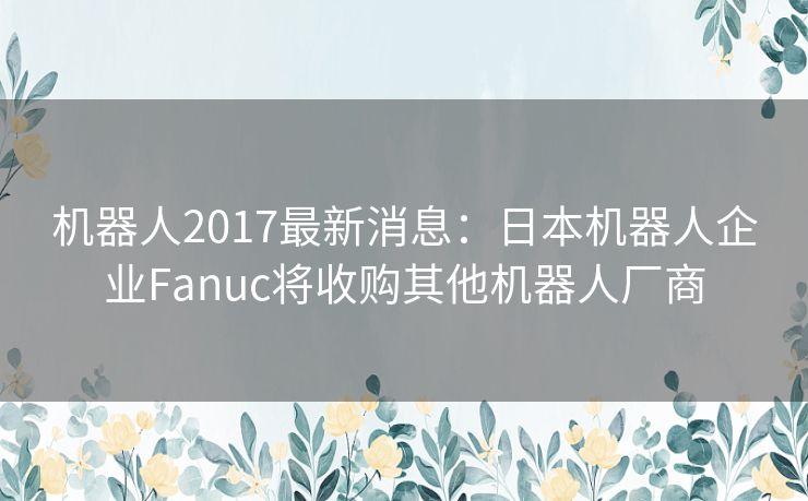 机器人2017最新消息：日本机器人企业Fanuc将收购其他机器人厂商