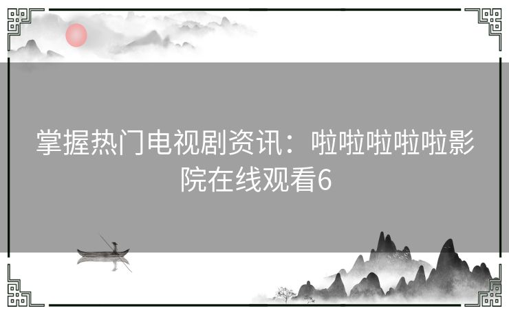 掌握热门电视剧资讯：啦啦啦啦啦影院在线观看6