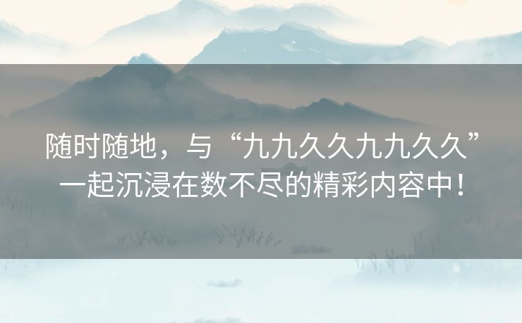 随时随地，与“九九久久九九久久”一起沉浸在数不尽的精彩内容中！