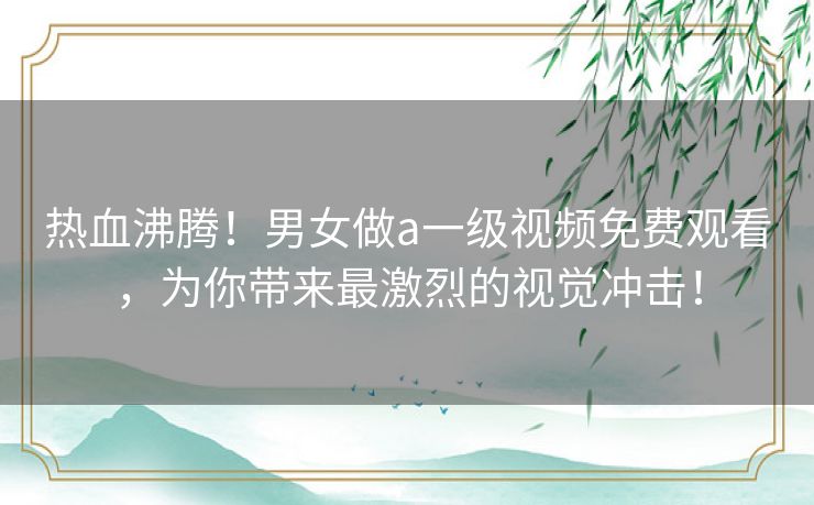 热血沸腾！男女做a一级视频免费观看，为你带来最激烈的视觉冲击！