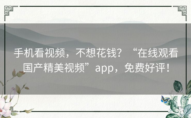 手机看视频，不想花钱？“在线观看国产精美视频”app，免费好评！