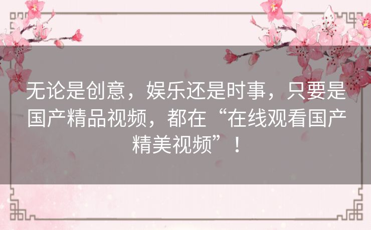 无论是创意，娱乐还是时事，只要是国产精品视频，都在“在线观看国产精美视频”！