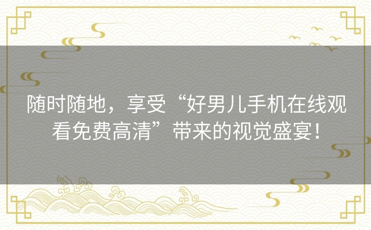 随时随地,享受“好男儿手机在线观看免费高清”带来的视觉盛宴! 随时随地,享受“好男儿手机在线观看免费高清”带来的视觉盛宴!