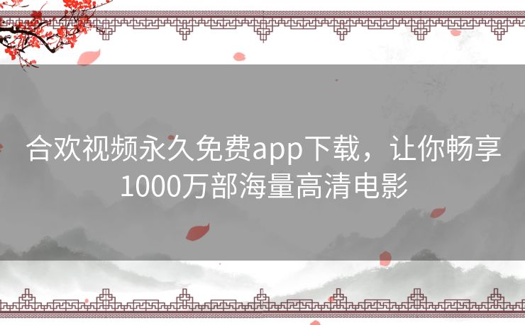 合欢视频永久免费app下载，让你畅享1000万部海量高清电影