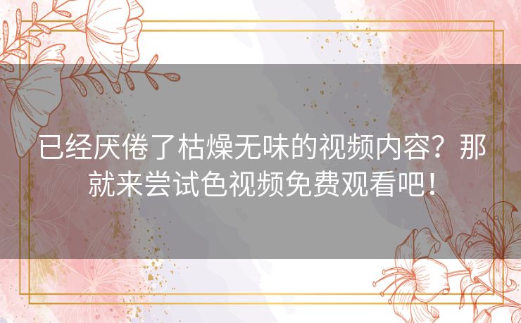 已经厌倦了枯燥无味的视频内容？那就来尝试色视频免费观看吧！