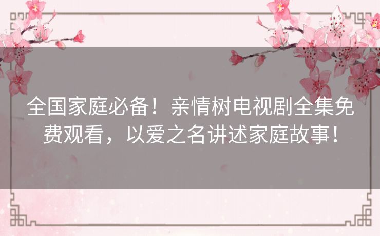 全国家庭必备！亲情树电视剧全集免费观看，以爱之名讲述家庭故事！