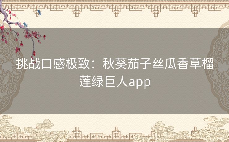 挑战口感极致：秋葵茄子丝瓜香草榴莲绿巨人app