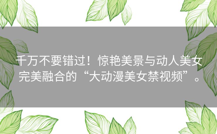千万不要错过！惊艳美景与动人美女完美融合的“大动漫美女禁视频”。