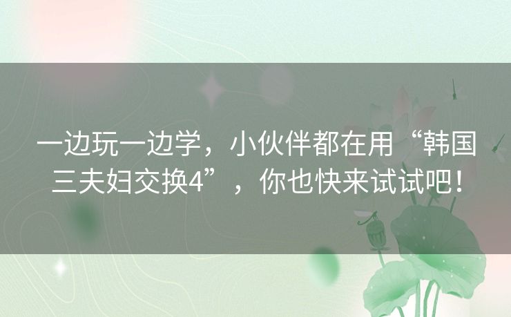 一边玩一边学，小伙伴都在用“韩国三夫妇交换4”，你也快来试试吧！