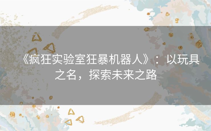 《疯狂实验室狂暴机器人》：以玩具之名，探索未来之路