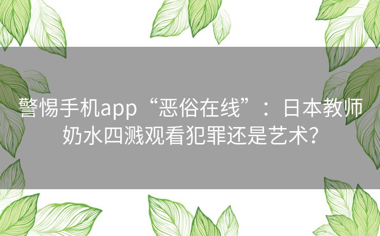 警惕手机app“恶俗在线”：日本教师奶水四溅观看犯罪还是艺术？