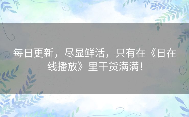 每日更新，尽显鲜活，只有在《日在线播放》里干货满满！