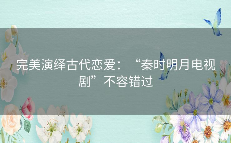 完美演绎古代恋爱：“秦时明月电视剧”不容错过
