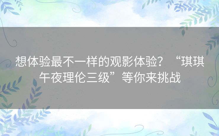 想体验最不一样的观影体验？“琪琪午夜理伦三级”等你来挑战
