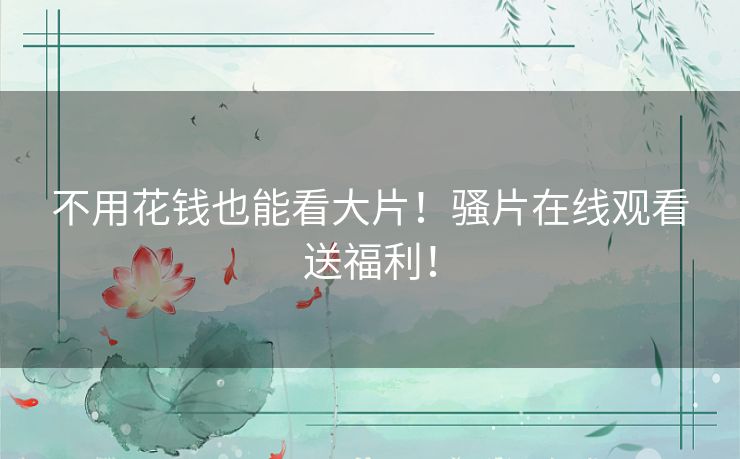 不用花钱也能看大片！骚片在线观看送福利！