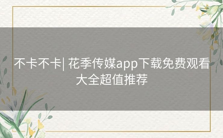 不卡不卡| 花季传媒app下载免费观看大全超值推荐