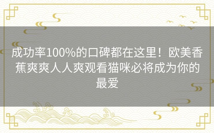 成功率100%的口碑都在这里！欧美香蕉爽爽人人爽观看猫咪必将成为你的最爱
