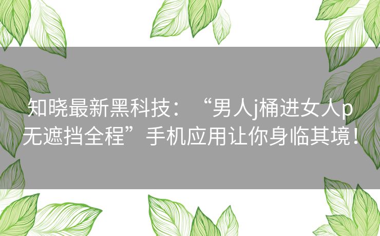 知晓最新黑科技：“男人j桶进女人p无遮挡全程”手机应用让你身临其境！