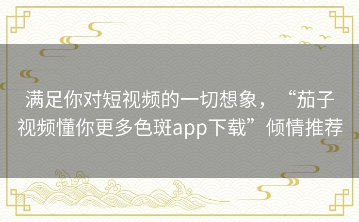 满足你对短视频的一切想象，“茄子视频懂你更多色斑app下载”倾情推荐