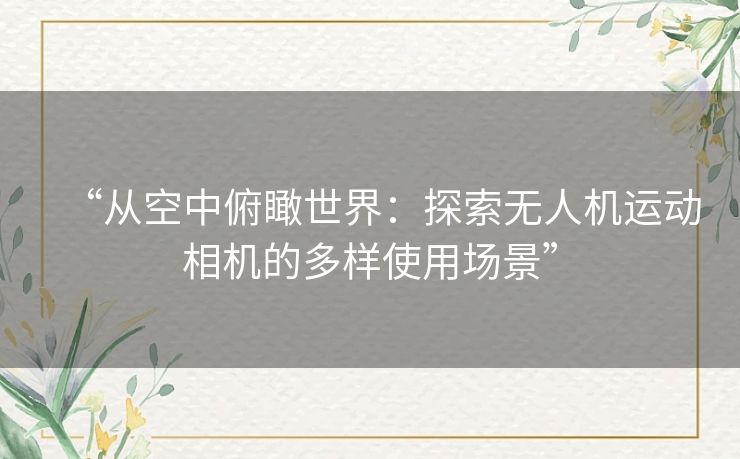 “从空中俯瞰世界:探索无人机运动相机的多样使用场景” “从空中俯瞰世界:探索无人机运动相机的多样使用场景”