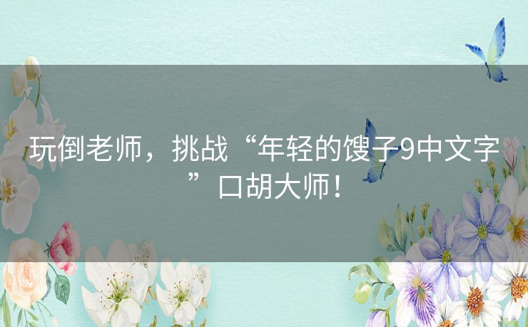 玩倒老师，挑战“年轻的馊子9中文字”口胡大师！